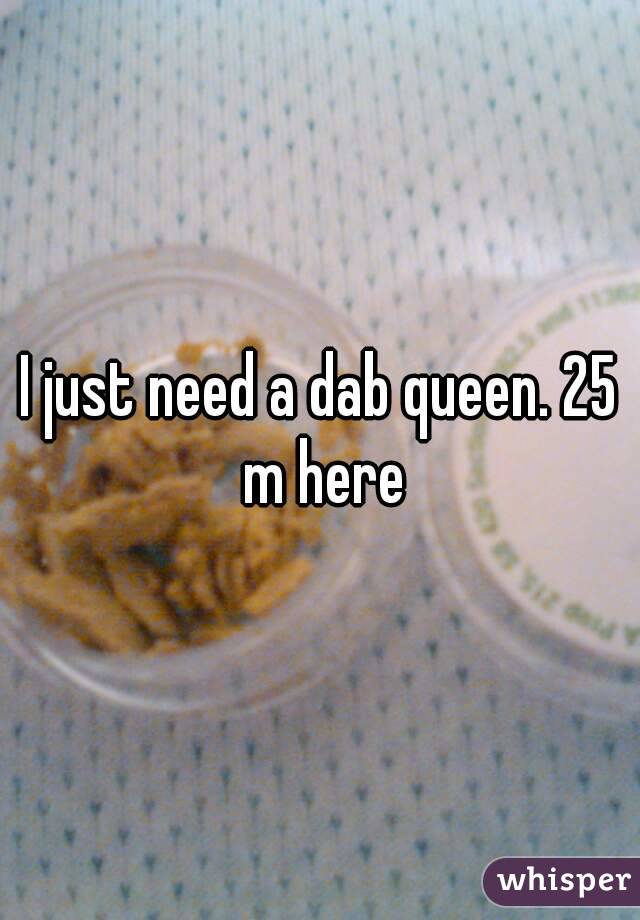 I just need a dab queen. 25 m here