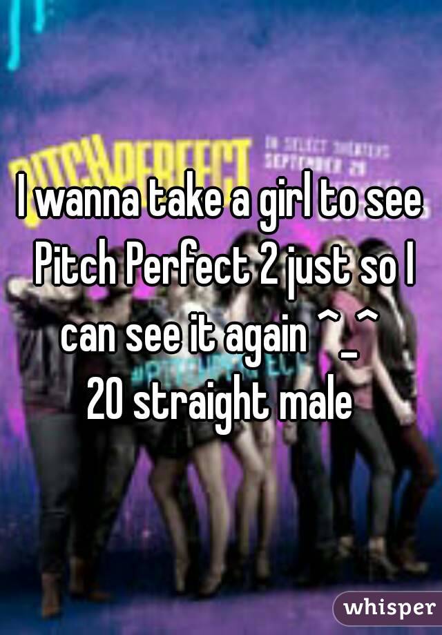 I wanna take a girl to see Pitch Perfect 2 just so I can see it again ^_^ 
20 straight male