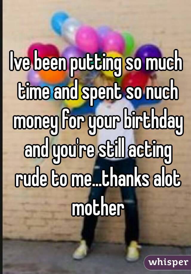 Ive been putting so much time and spent so nuch money for your birthday and you're still acting rude to me...thanks alot mother