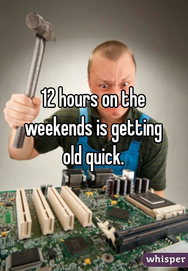 12 hours on the
weekends is getting
old quick.