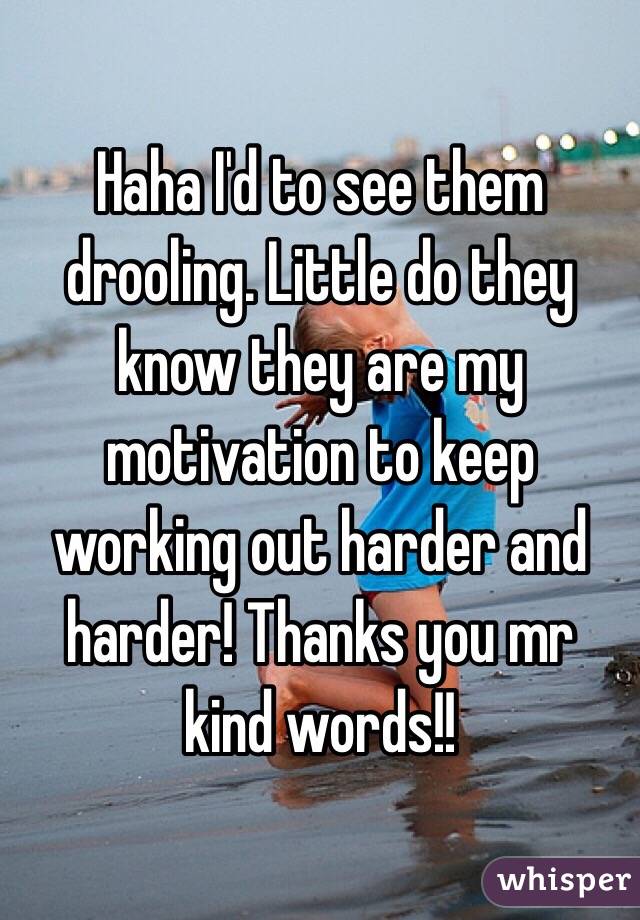 Haha I'd to see them drooling. Little do they know they are my motivation to keep working out harder and harder! Thanks you mr kind words!! 