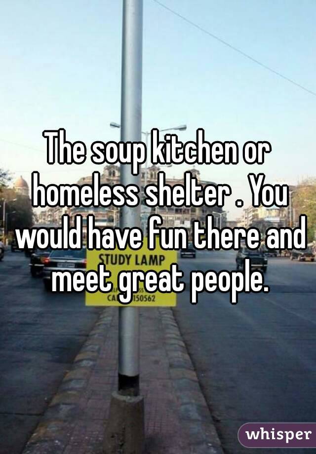 The soup kitchen or homeless shelter . You would have fun there and meet great people.
