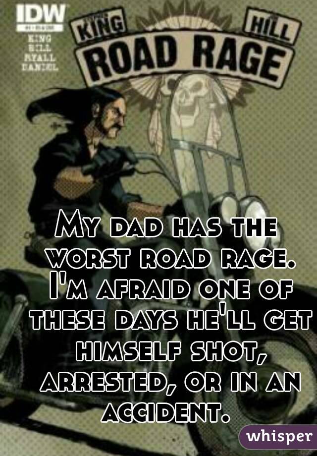 My dad has the worst road rage. I'm afraid one of these days he'll get himself shot, arrested, or in an accident. 