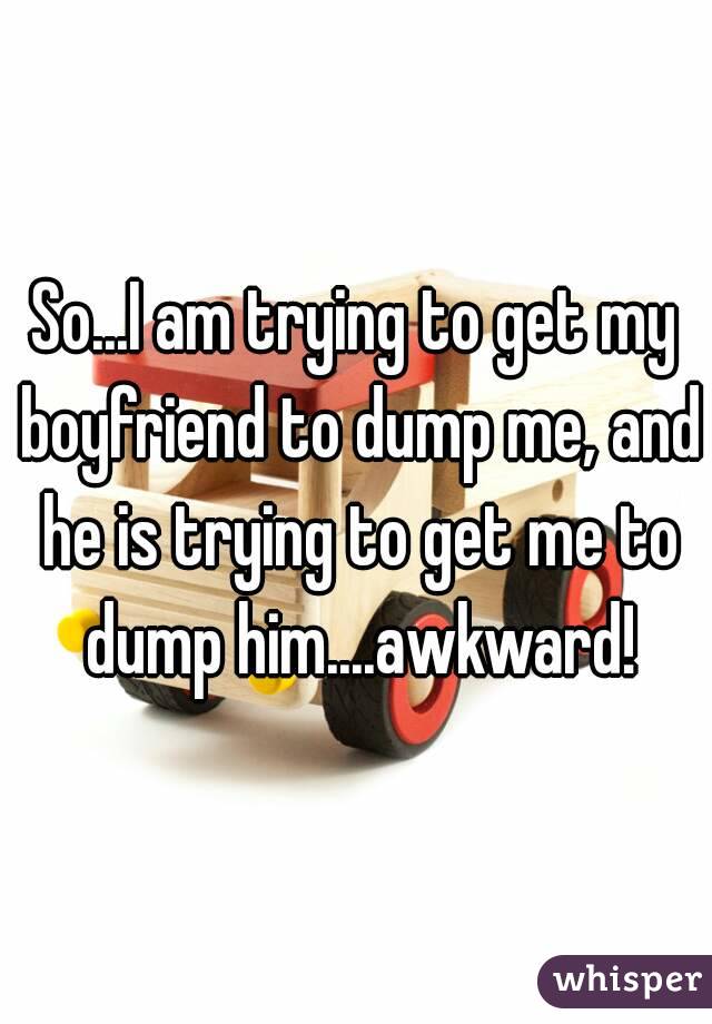 So...I am trying to get my boyfriend to dump me, and he is trying to get me to dump him....awkward!
