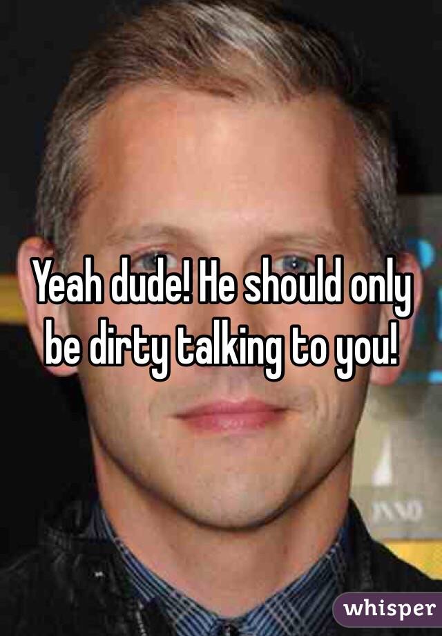 Yeah dude! He should only be dirty talking to you!