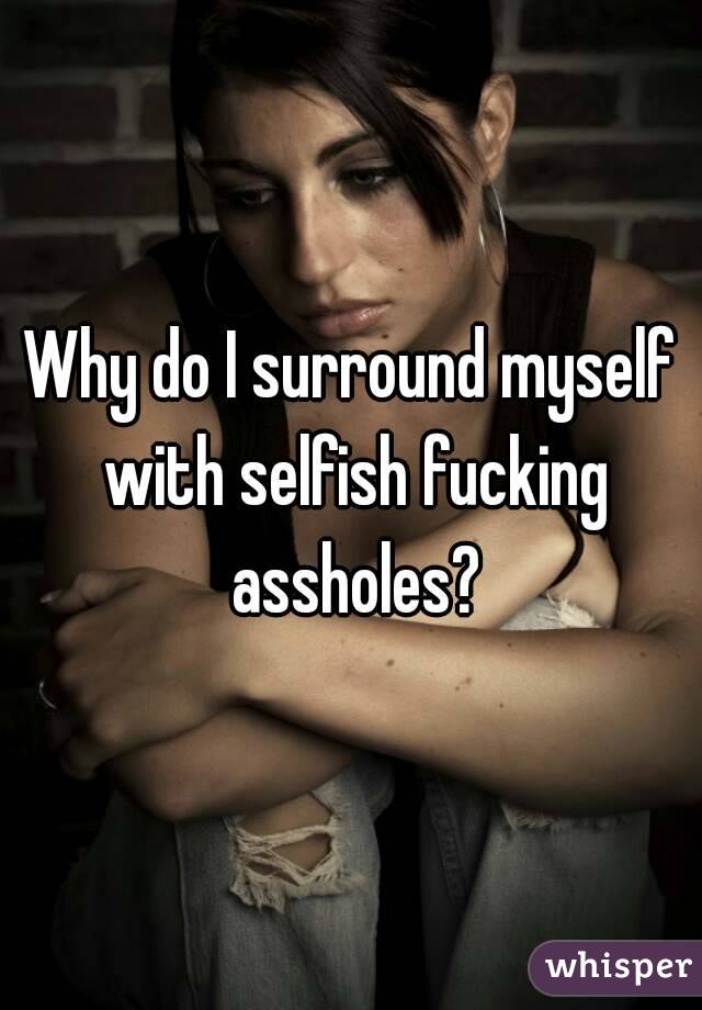Why do I surround myself with selfish fucking assholes?