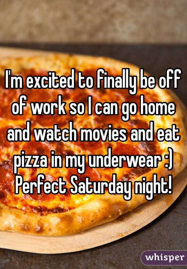 I'm excited to finally be off of work so I can go home and watch movies and eat pizza in my underwear :) Perfect Saturday night!