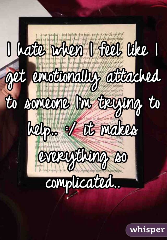 I hate when I feel like I get emotionally attached to someone I'm trying to help.. :/ it makes everything so complicated.. 