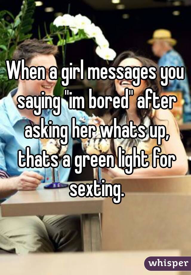 When a girl messages you saying "im bored" after asking her whats up, thats a green light for sexting.