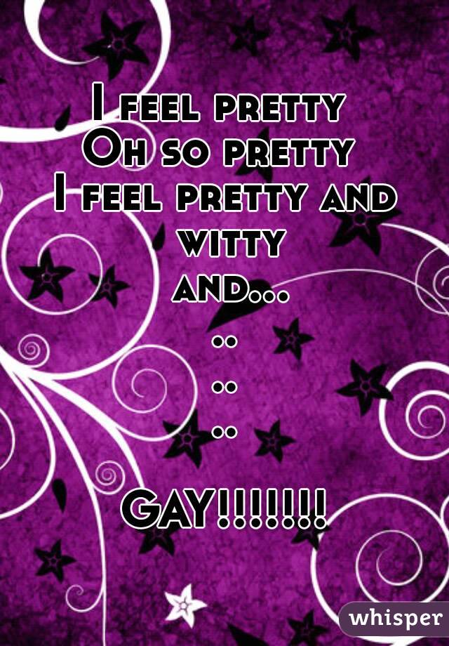 I feel pretty 
Oh so pretty 
I feel pretty and witty and.........

GAY!!!!!!!