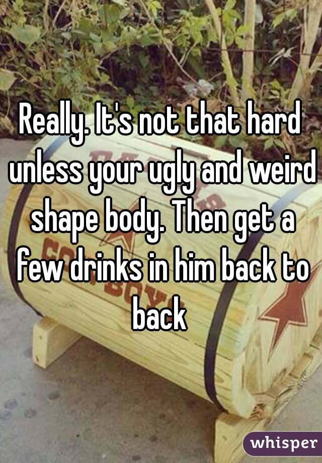 Really. It's not that hard unless your ugly and weird shape body. Then get a few drinks in him back to back 