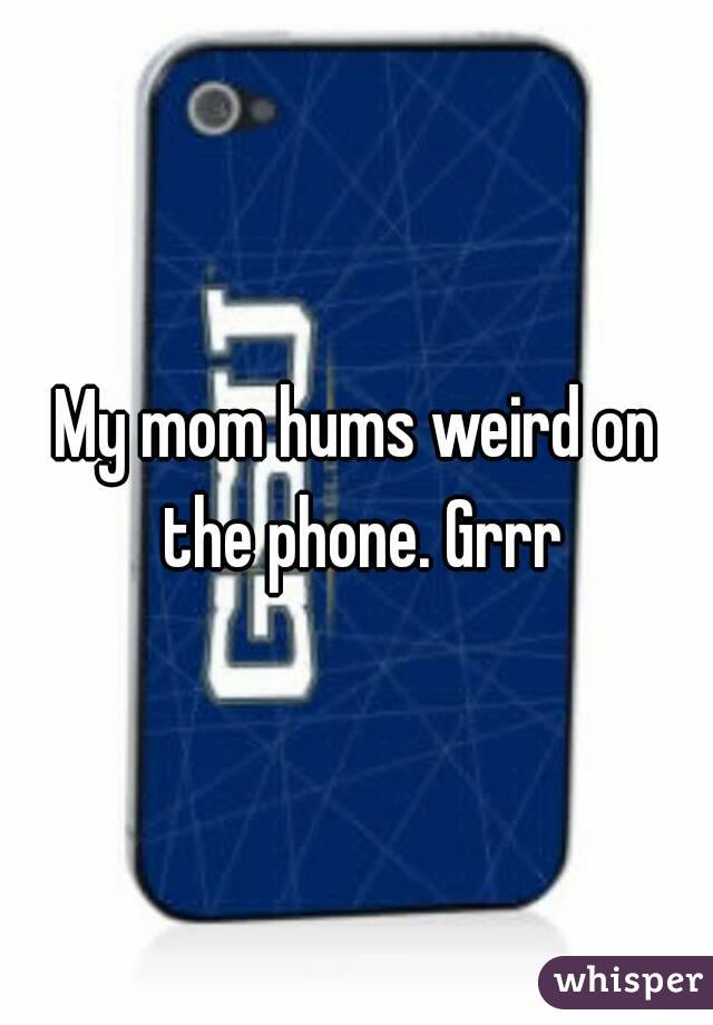 My mom hums weird on the phone. Grrr