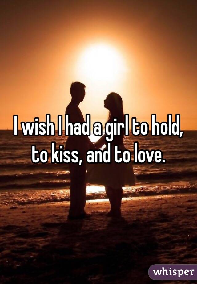 I wish I had a girl to hold, to kiss, and to love.