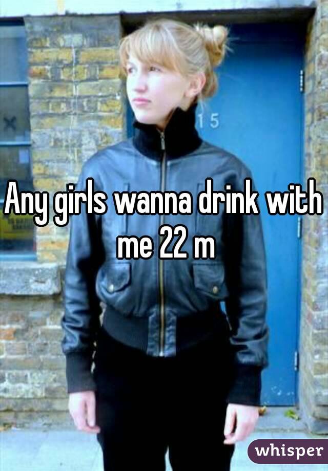 Any girls wanna drink with me 22 m