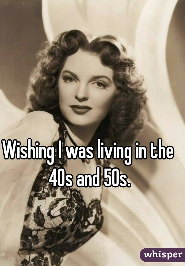 Wishing I was living in the 40s and 50s.