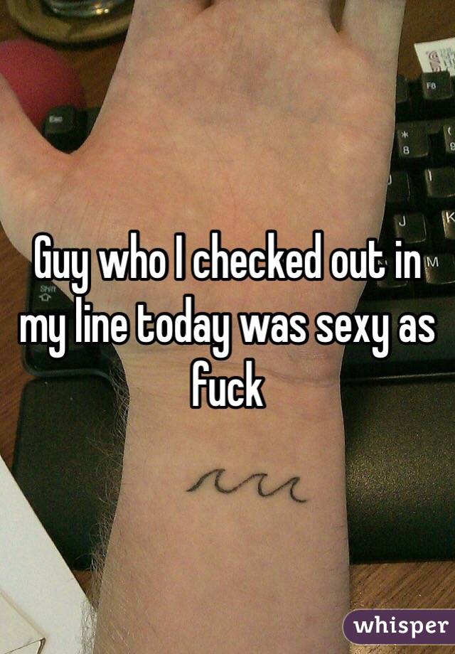 Guy who I checked out in my line today was sexy as fuck
