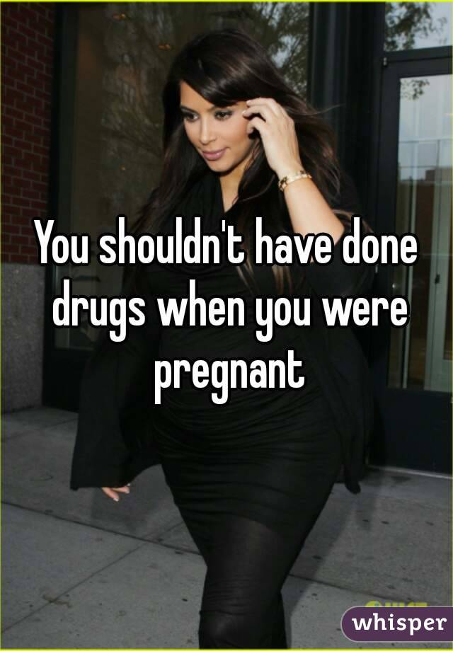 You shouldn't have done drugs when you were pregnant