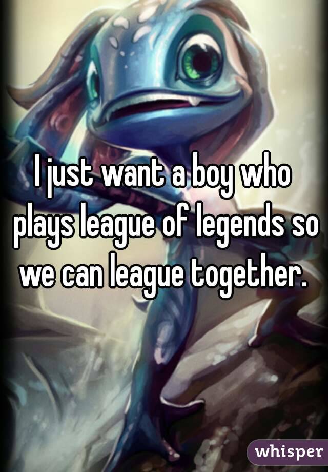 I just want a boy who plays league of legends so we can league together. 