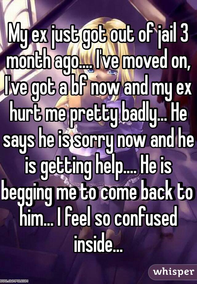 My ex just got out of jail 3 month ago.... I've moved on, I've got a bf now and my ex hurt me pretty badly... He says he is sorry now and he is getting help.... He is begging me to come back to him... I feel so confused inside...