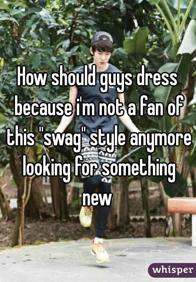 How should guys dress because i'm not a fan of this "swag" style anymore looking for something new 