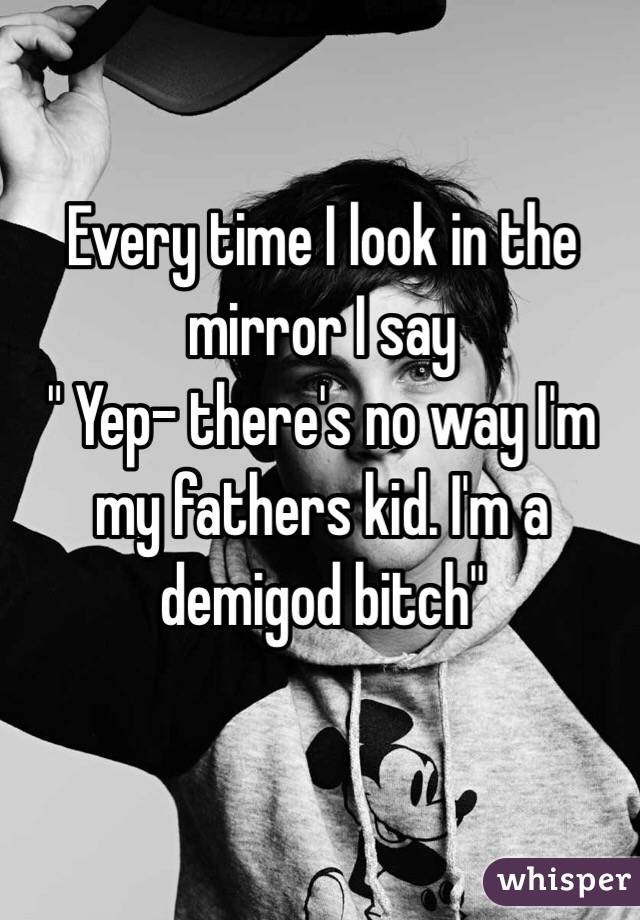 Every time I look in the mirror I say 
" Yep- there's no way I'm my fathers kid. I'm a demigod bitch"