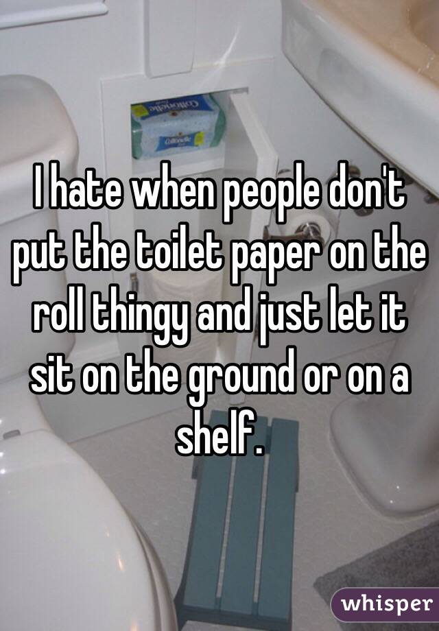 I hate when people don't put the toilet paper on the roll thingy and just let it sit on the ground or on a shelf.