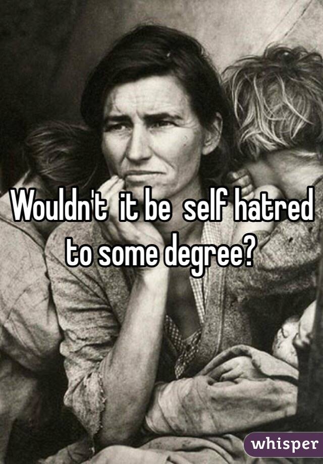 Wouldn't  it be  self hatred to some degree?