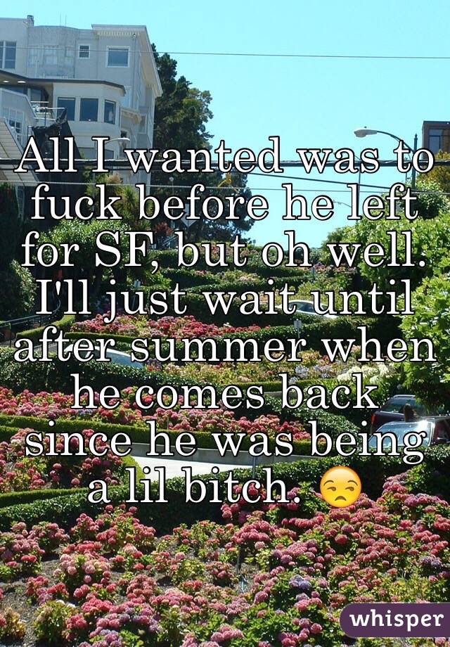 All I wanted was to fuck before he left for SF, but oh well. I'll just wait until after summer when he comes back since he was being a lil bitch. 😒
