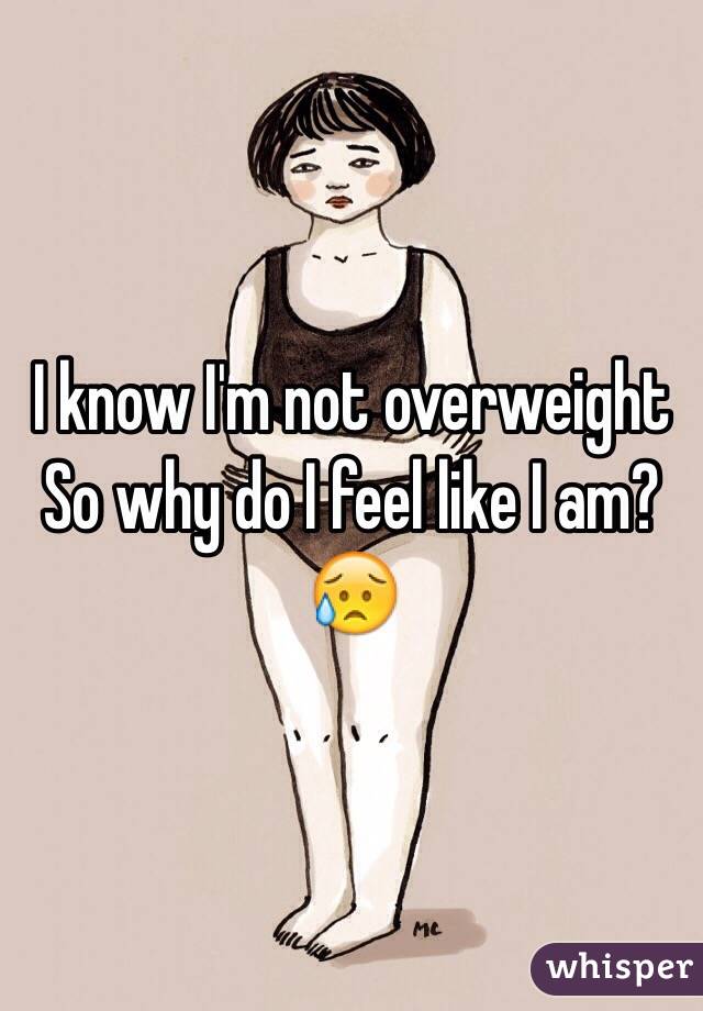 I know I'm not overweight
So why do I feel like I am? 😥