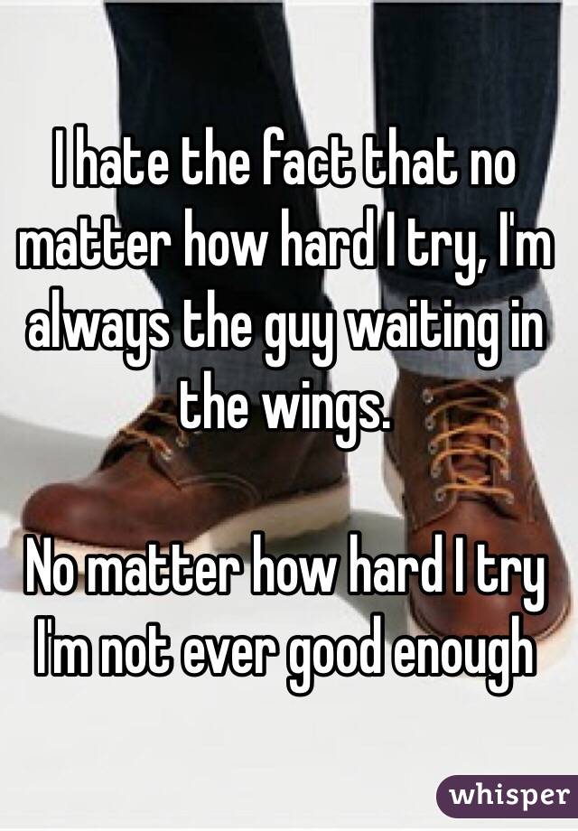 I hate the fact that no matter how hard I try, I'm always the guy waiting in the wings. 

No matter how hard I try I'm not ever good enough