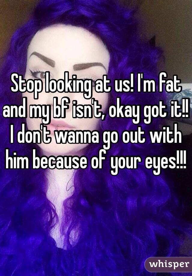 Stop looking at us! I'm fat and my bf isn't, okay got it!! 
I don't wanna go out with him because of your eyes!!!