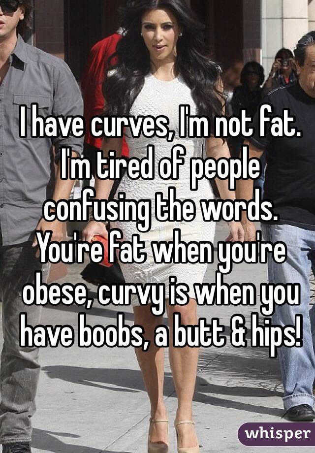 I have curves, I'm not fat. I'm tired of people confusing the words. You're fat when you're obese, curvy is when you have boobs, a butt & hips!