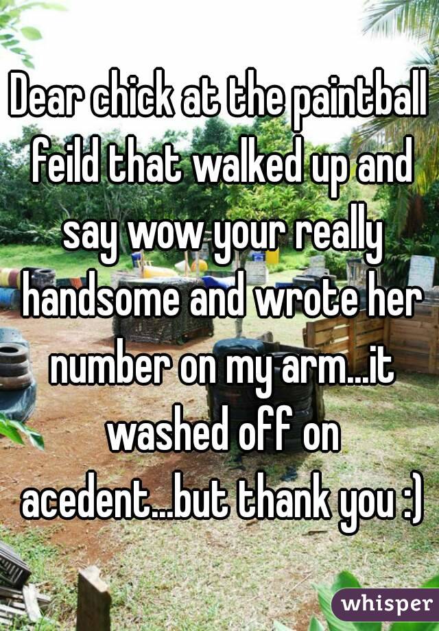 Dear chick at the paintball feild that walked up and say wow your really handsome and wrote her number on my arm...it washed off on acedent...but thank you :)