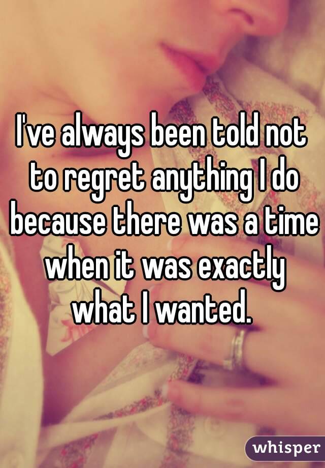 I've always been told not to regret anything I do because there was a time when it was exactly what I wanted. 