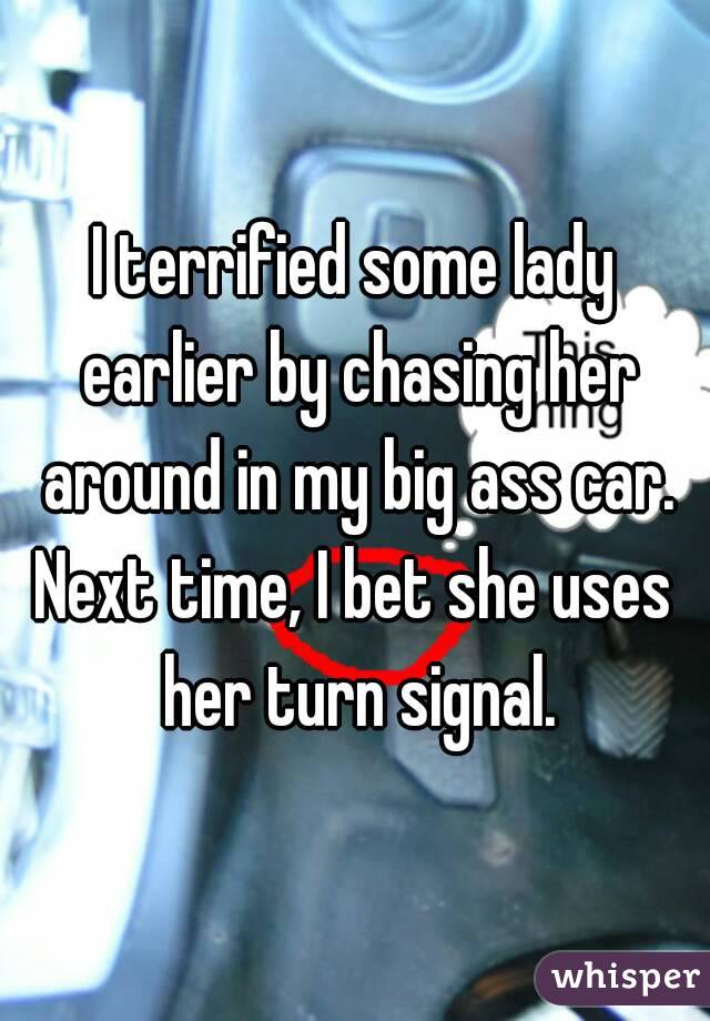 I terrified some lady earlier by chasing her around in my big ass car.
Next time, I bet she uses her turn signal.