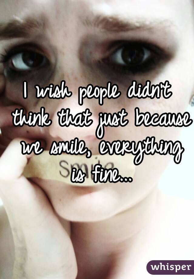 I wish people didn't think that just because we smile, everything is fine...