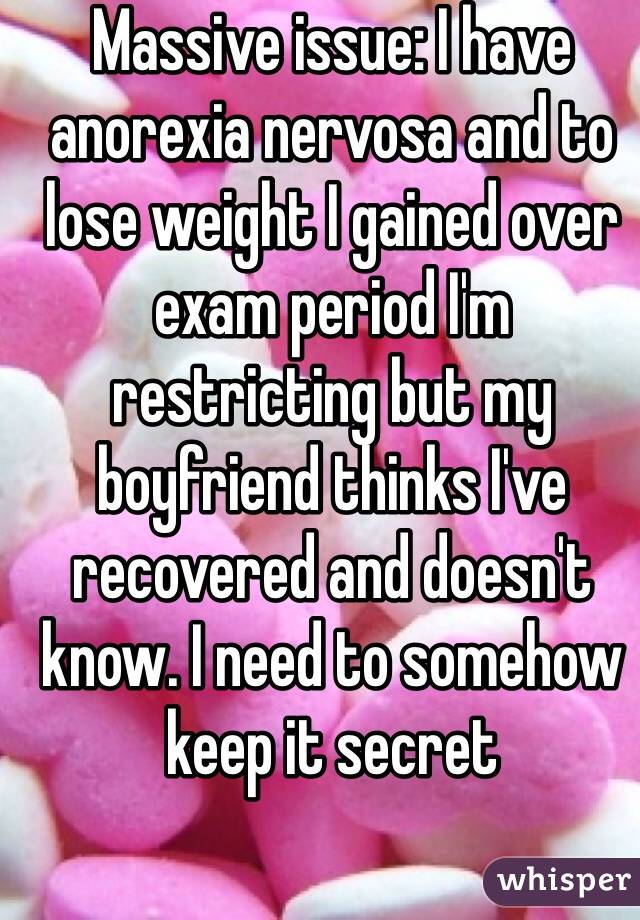 Massive issue: I have anorexia nervosa and to lose weight I gained over exam period I'm restricting but my boyfriend thinks I've recovered and doesn't know. I need to somehow keep it secret