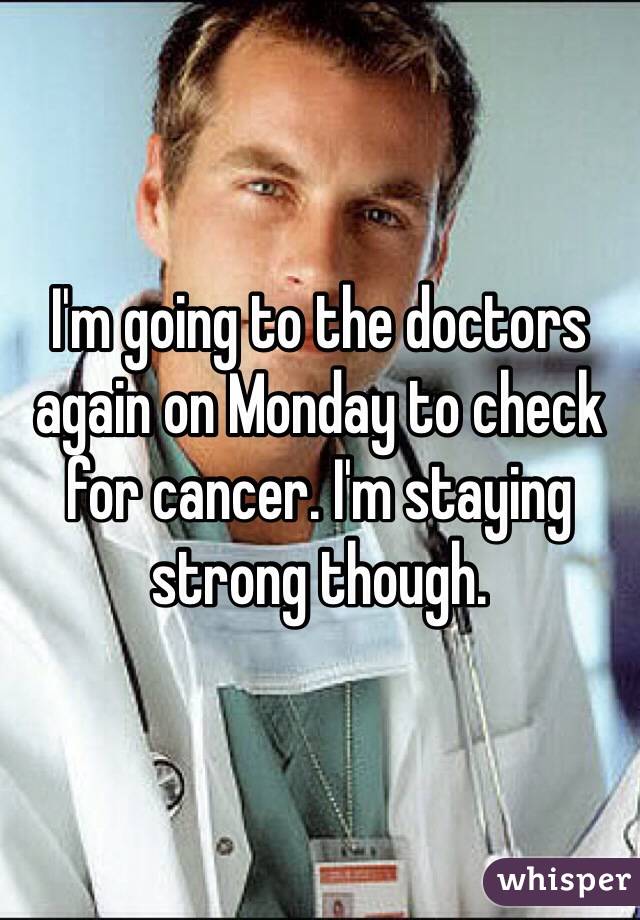 I'm going to the doctors again on Monday to check for cancer. I'm staying strong though. 
