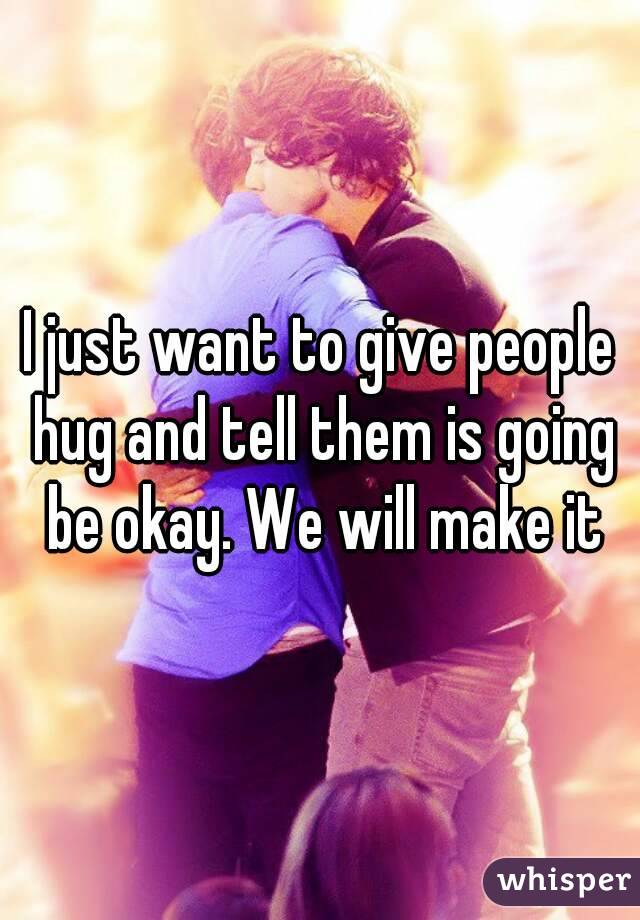 I just want to give people hug and tell them is going be okay. We will make it
