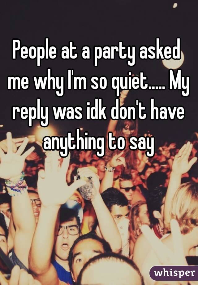People at a party asked me why I'm so quiet..... My reply was idk don't have anything to say