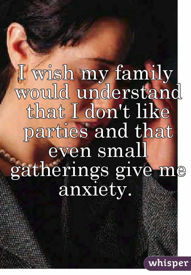 I wish my family would understand that I don't like parties and that even small gatherings give me anxiety. 