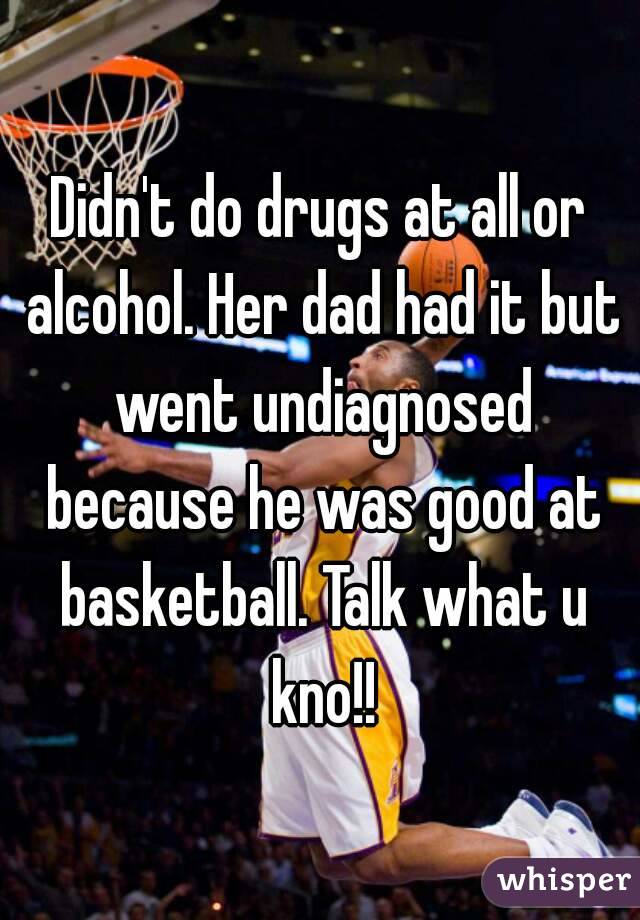 Didn't do drugs at all or alcohol. Her dad had it but went undiagnosed because he was good at basketball. Talk what u kno!!