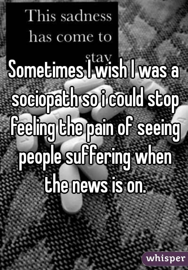 Sometimes I wish I was a sociopath so i could stop feeling the pain of seeing people suffering when the news is on.