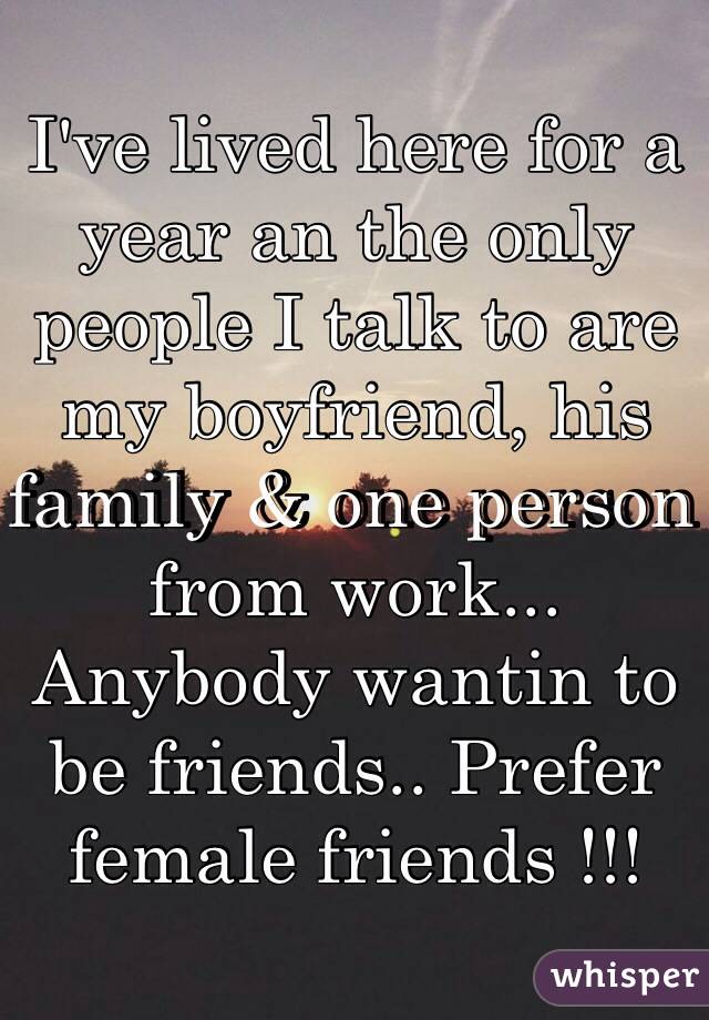 I've lived here for a year an the only people I talk to are my boyfriend, his family & one person from work... Anybody wantin to be friends.. Prefer female friends !!! 