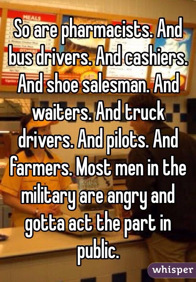 So are pharmacists. And bus drivers. And cashiers. And shoe salesman. And waiters. And truck drivers. And pilots. And farmers. Most men in the military are angry and gotta act the part in public. 