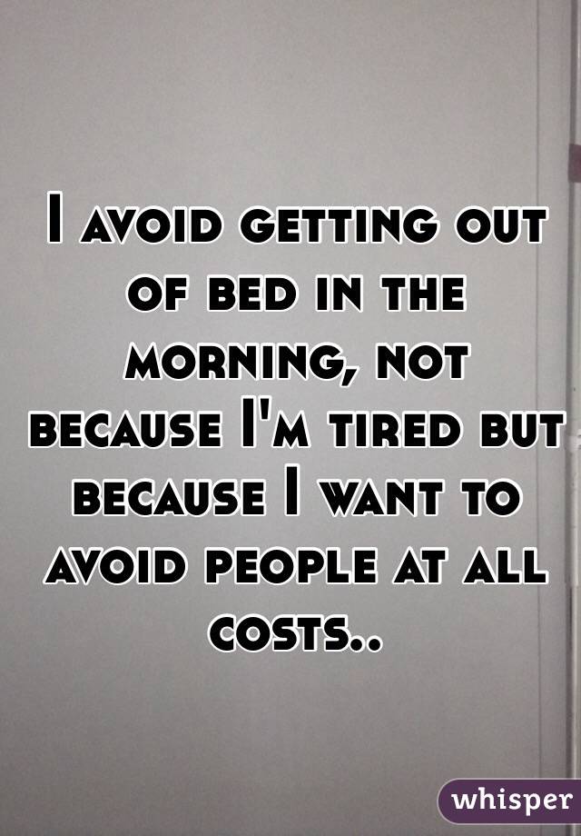 I avoid getting out of bed in the morning, not because I'm tired but because I want to avoid people at all costs..
