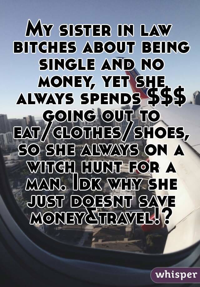 My sister in law bitches about being single and no money, yet she always spends $$$ going out to eat/clothes/shoes, so she always on a witch hunt for a man. Idk why she just doesnt save money&travel!?