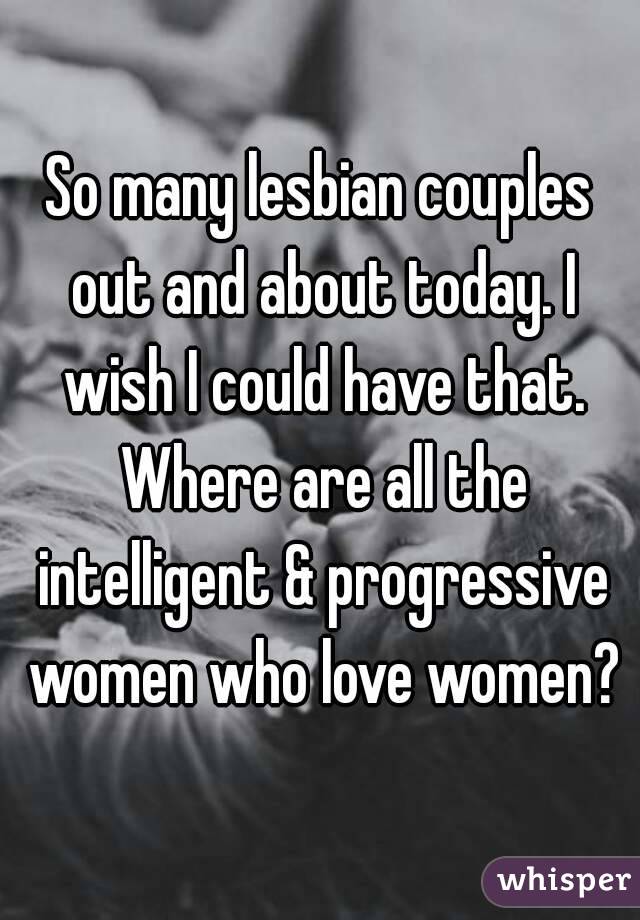So many lesbian couples out and about today. I wish I could have that. Where are all the intelligent & progressive women who love women?