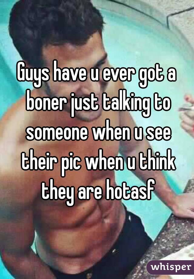 Guys have u ever got a boner just talking to someone when u see their pic when u think they are hotasf