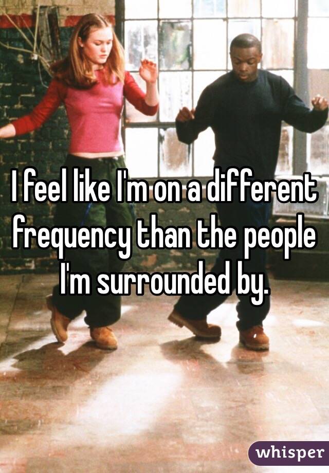 I feel like I'm on a different frequency than the people I'm surrounded by.
